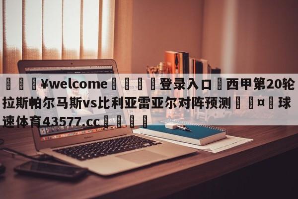 💥welcome🍖登录入口⛎西甲第20轮拉斯帕尔马斯vs比利亚雷亚尔对阵预测🤮球速体育43577.cc🍦