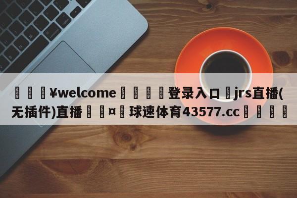 💥welcome🍖登录入口⛎jrs直播(无插件)直播🤮球速体育43577.cc🍦