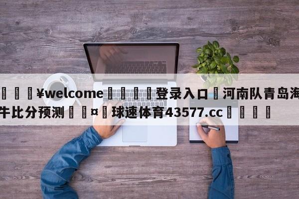 💥welcome🍖登录入口⛎河南队青岛海牛比分预测🤮球速体育43577.cc🍦