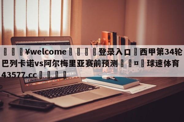 💥welcome🍖登录入口⛎西甲第34轮巴列卡诺vs阿尔梅里亚赛前预测🤮球速体育43577.cc🍦