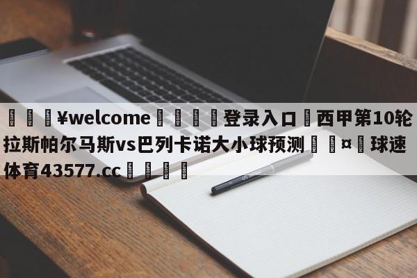 💥welcome🍖登录入口⛎西甲第10轮拉斯帕尔马斯vs巴列卡诺大小球预测🤮球速体育43577.cc🍦