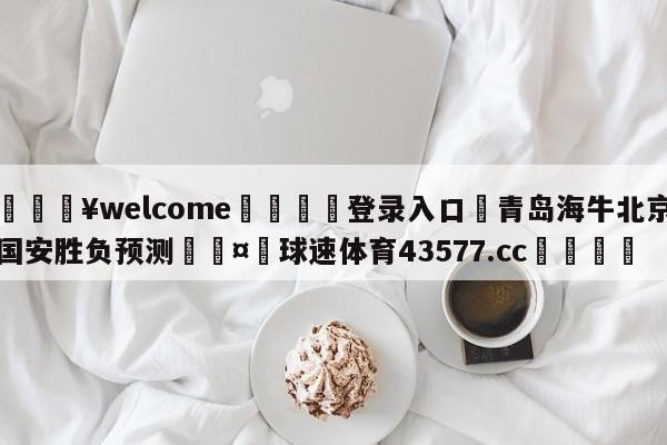 💥welcome🍖登录入口⛎青岛海牛北京国安胜负预测🤮球速体育43577.cc🍦