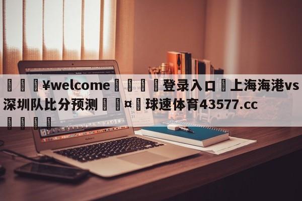 💥welcome🍖登录入口⛎上海海港vs深圳队比分预测🤮球速体育43577.cc🍦