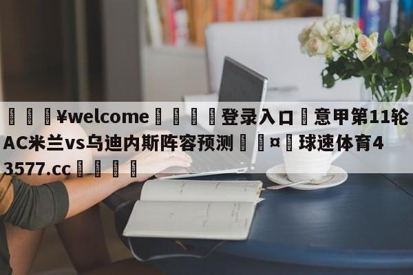 💥welcome🍖登录入口⛎意甲第11轮AC米兰vs乌迪内斯阵容预测🤮球速体育43577.cc🍦