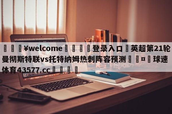 💥welcome🍖登录入口⛎英超第21轮曼彻斯特联vs托特纳姆热刺阵容预测🤮球速体育43577.cc🍦