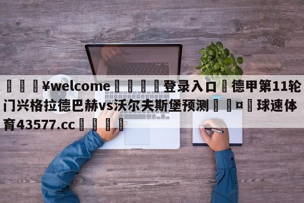 💥welcome🍖登录入口⛎德甲第11轮门兴格拉德巴赫vs沃尔夫斯堡预测🤮球速体育43577.cc🍦