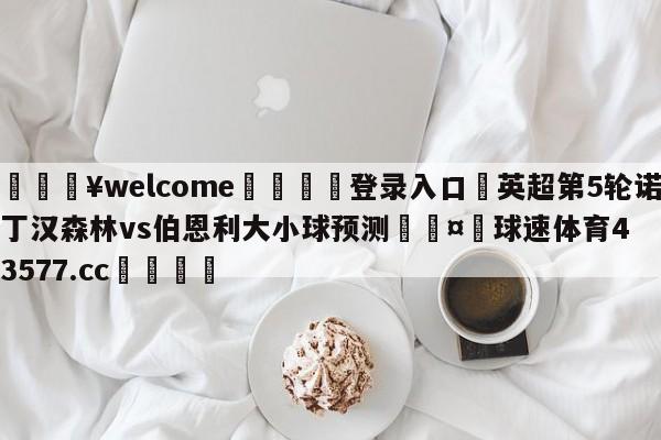 💥welcome🍖登录入口⛎英超第5轮诺丁汉森林vs伯恩利大小球预测🤮球速体育43577.cc🍦