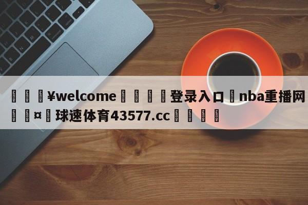 💥welcome🍖登录入口⛎nba重播网🤮球速体育43577.cc🍦