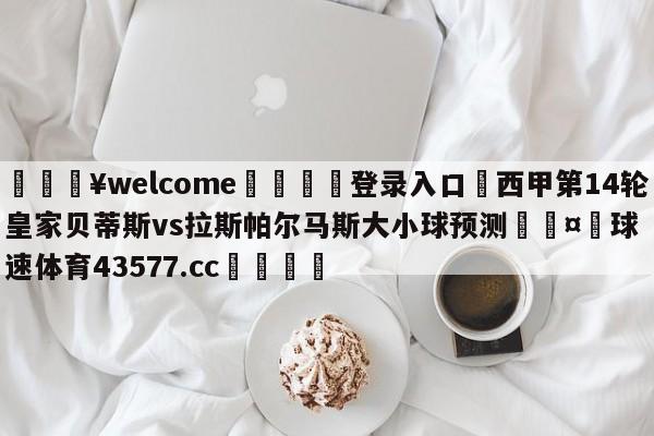 💥welcome🍖登录入口⛎西甲第14轮皇家贝蒂斯vs拉斯帕尔马斯大小球预测🤮球速体育43577.cc🍦