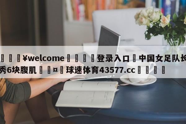 💥welcome🍖登录入口⛎中国女足队长秀6块腹肌🤮球速体育43577.cc🍦