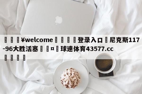 💥welcome🍖登录入口⛎尼克斯117-96大胜活塞🤮球速体育43577.cc🍦