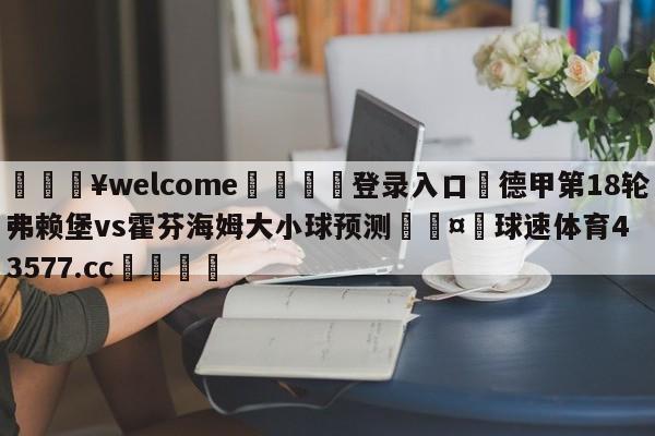 💥welcome🍖登录入口⛎德甲第18轮弗赖堡vs霍芬海姆大小球预测🤮球速体育43577.cc🍦