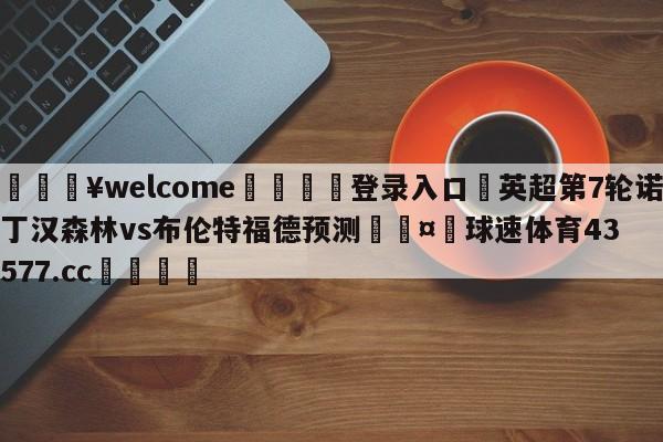 💥welcome🍖登录入口⛎英超第7轮诺丁汉森林vs布伦特福德预测🤮球速体育43577.cc🍦