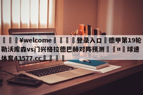 💥welcome🍖登录入口⛎德甲第19轮勒沃库森vs门兴格拉德巴赫对阵预测🤮球速体育43577.cc🍦