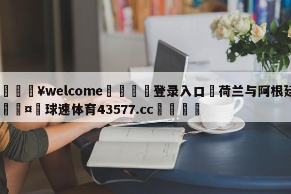 💥welcome🍖登录入口⛎荷兰与阿根廷🤮球速体育43577.cc🍦