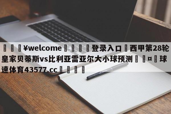 💥welcome🍖登录入口⛎西甲第28轮皇家贝蒂斯vs比利亚雷亚尔大小球预测🤮球速体育43577.cc🍦