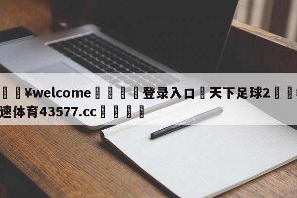 💥welcome🍖登录入口⛎天下足球2🤮球速体育43577.cc🍦