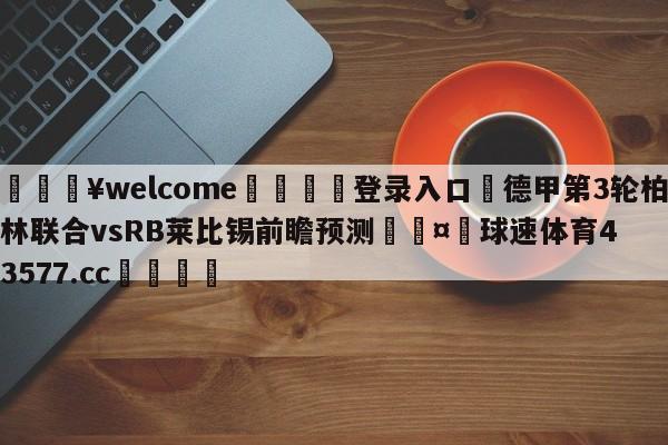 💥welcome🍖登录入口⛎德甲第3轮柏林联合vsRB莱比锡前瞻预测🤮球速体育43577.cc🍦