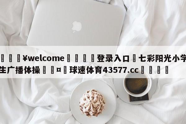 💥welcome🍖登录入口⛎七彩阳光小学生广播体操🤮球速体育43577.cc🍦