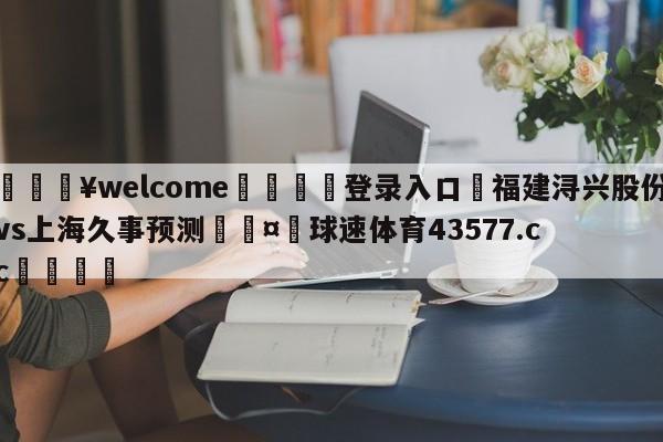 💥welcome🍖登录入口⛎福建浔兴股份vs上海久事预测🤮球速体育43577.cc🍦