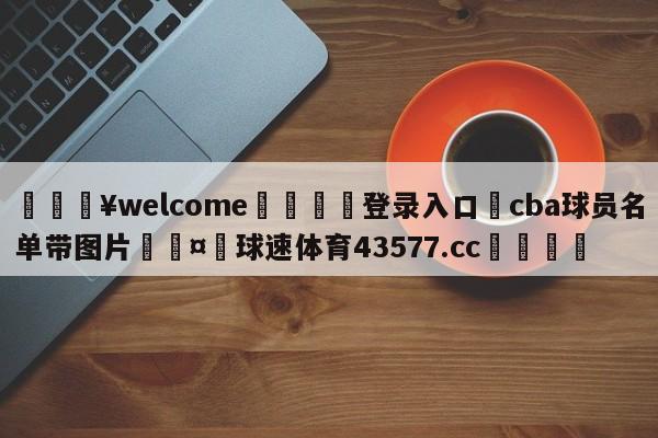 💥welcome🍖登录入口⛎cba球员名单带图片🤮球速体育43577.cc🍦