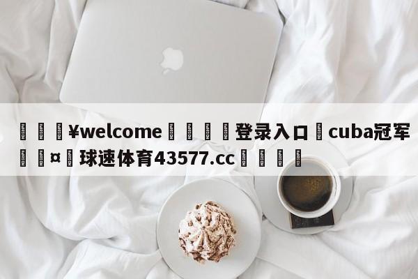 💥welcome🍖登录入口⛎cuba冠军🤮球速体育43577.cc🍦