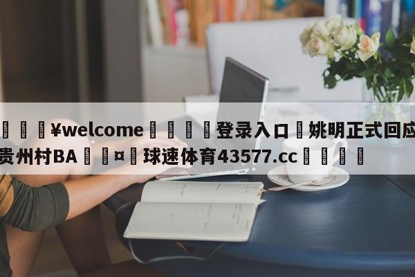 💥welcome🍖登录入口⛎姚明正式回应贵州村BA🤮球速体育43577.cc🍦