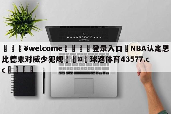 💥welcome🍖登录入口⛎NBA认定恩比德未对威少犯规🤮球速体育43577.cc🍦