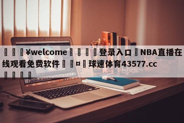 💥welcome🍖登录入口⛎NBA直播在线观看免费软件🤮球速体育43577.cc🍦