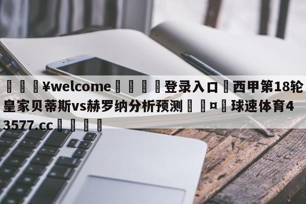 💥welcome🍖登录入口⛎西甲第18轮皇家贝蒂斯vs赫罗纳分析预测🤮球速体育43577.cc🍦