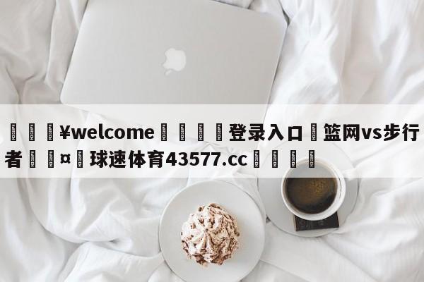 💥welcome🍖登录入口⛎篮网vs步行者🤮球速体育43577.cc🍦