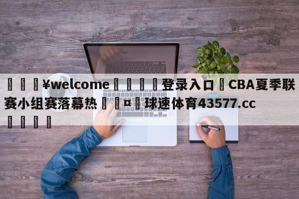 💥welcome🍖登录入口⛎CBA夏季联赛小组赛落幕热🤮球速体育43577.cc🍦