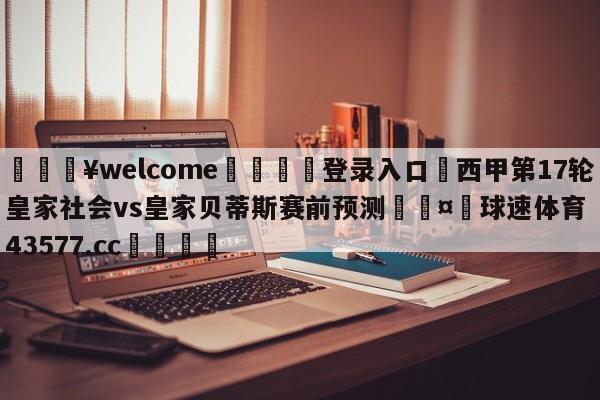 💥welcome🍖登录入口⛎西甲第17轮皇家社会vs皇家贝蒂斯赛前预测🤮球速体育43577.cc🍦