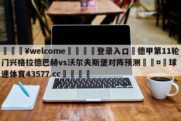 💥welcome🍖登录入口⛎德甲第11轮门兴格拉德巴赫vs沃尔夫斯堡对阵预测🤮球速体育43577.cc🍦