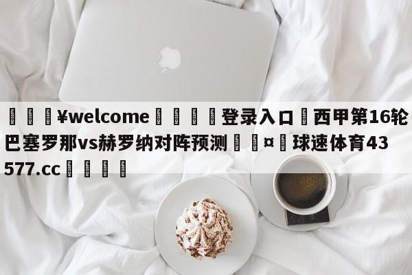 💥welcome🍖登录入口⛎西甲第16轮巴塞罗那vs赫罗纳对阵预测🤮球速体育43577.cc🍦