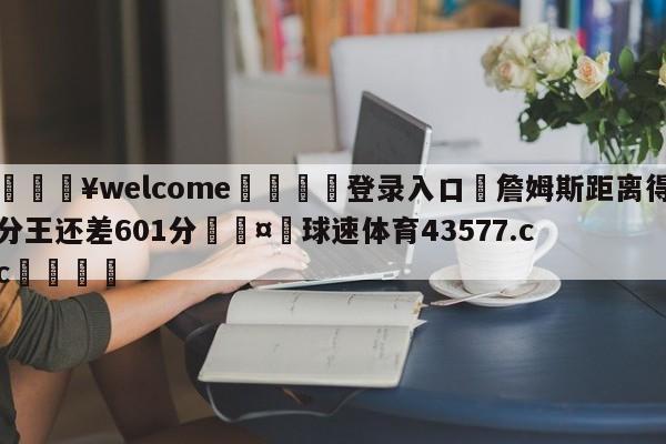 💥welcome🍖登录入口⛎詹姆斯距离得分王还差601分🤮球速体育43577.cc🍦