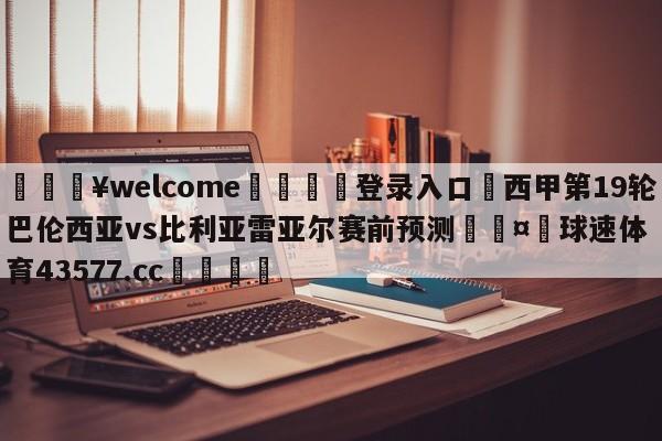 💥welcome🍖登录入口⛎西甲第19轮巴伦西亚vs比利亚雷亚尔赛前预测🤮球速体育43577.cc🍦