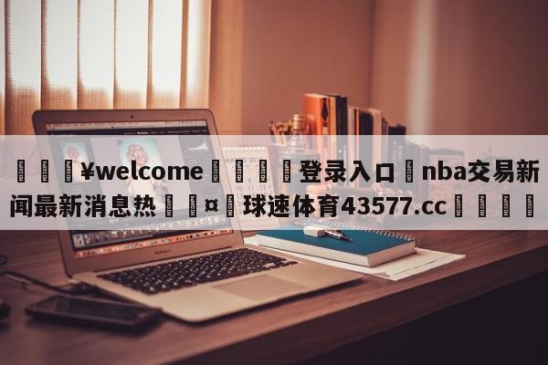 💥welcome🍖登录入口⛎nba交易新闻最新消息热🤮球速体育43577.cc🍦