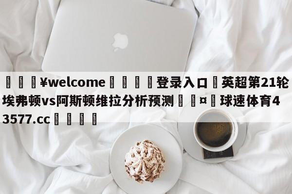 💥welcome🍖登录入口⛎英超第21轮埃弗顿vs阿斯顿维拉分析预测🤮球速体育43577.cc🍦