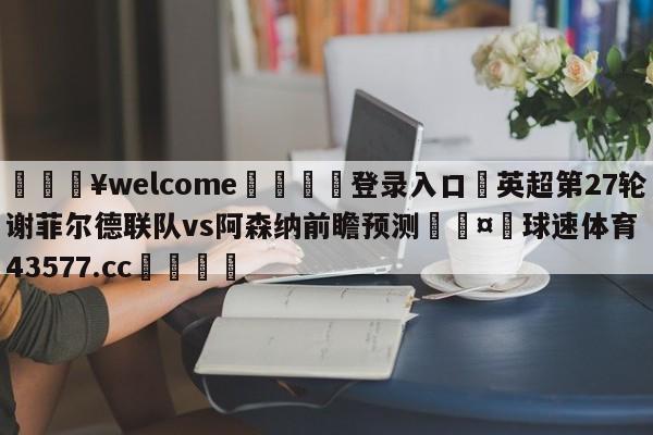 💥welcome🍖登录入口⛎英超第27轮谢菲尔德联队vs阿森纳前瞻预测🤮球速体育43577.cc🍦