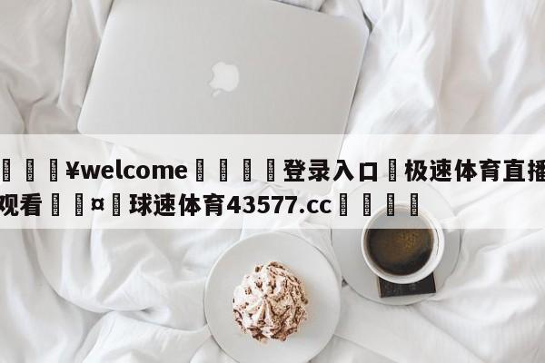 💥welcome🍖登录入口⛎极速体育直播观看🤮球速体育43577.cc🍦