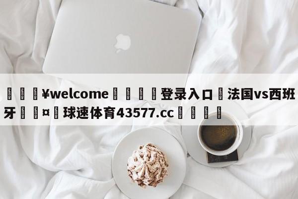 💥welcome🍖登录入口⛎法国vs西班牙🤮球速体育43577.cc🍦