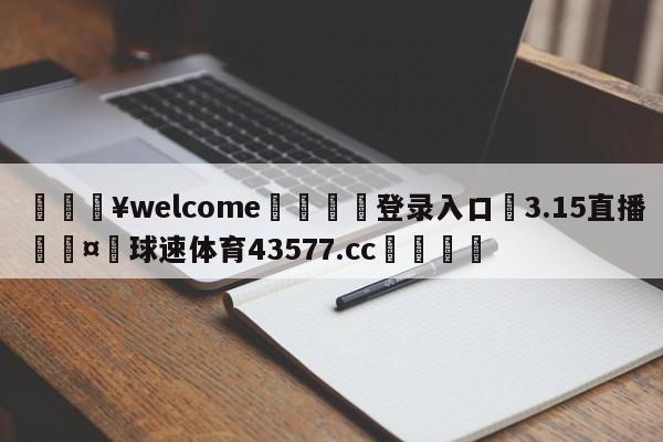 💥welcome🍖登录入口⛎3.15直播🤮球速体育43577.cc🍦