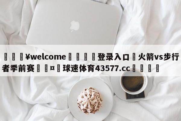 💥welcome🍖登录入口⛎火箭vs步行者季前赛🤮球速体育43577.cc🍦