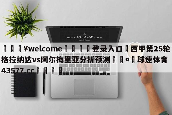 💥welcome🍖登录入口⛎西甲第25轮格拉纳达vs阿尔梅里亚分析预测🤮球速体育43577.cc🍦