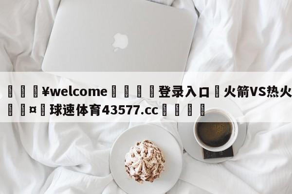 💥welcome🍖登录入口⛎火箭VS热火🤮球速体育43577.cc🍦