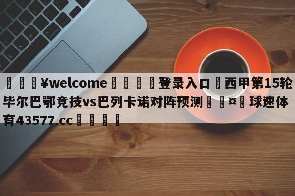 💥welcome🍖登录入口⛎西甲第15轮毕尔巴鄂竞技vs巴列卡诺对阵预测🤮球速体育43577.cc🍦