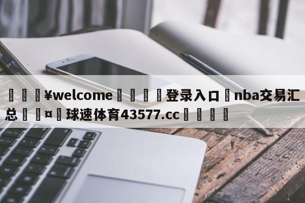 💥welcome🍖登录入口⛎nba交易汇总🤮球速体育43577.cc🍦