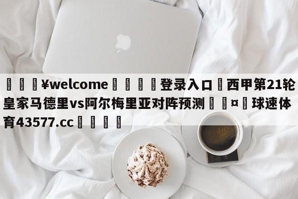 💥welcome🍖登录入口⛎西甲第21轮皇家马德里vs阿尔梅里亚对阵预测🤮球速体育43577.cc🍦