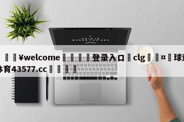 💥welcome🍖登录入口⛎clg🤮球速体育43577.cc🍦